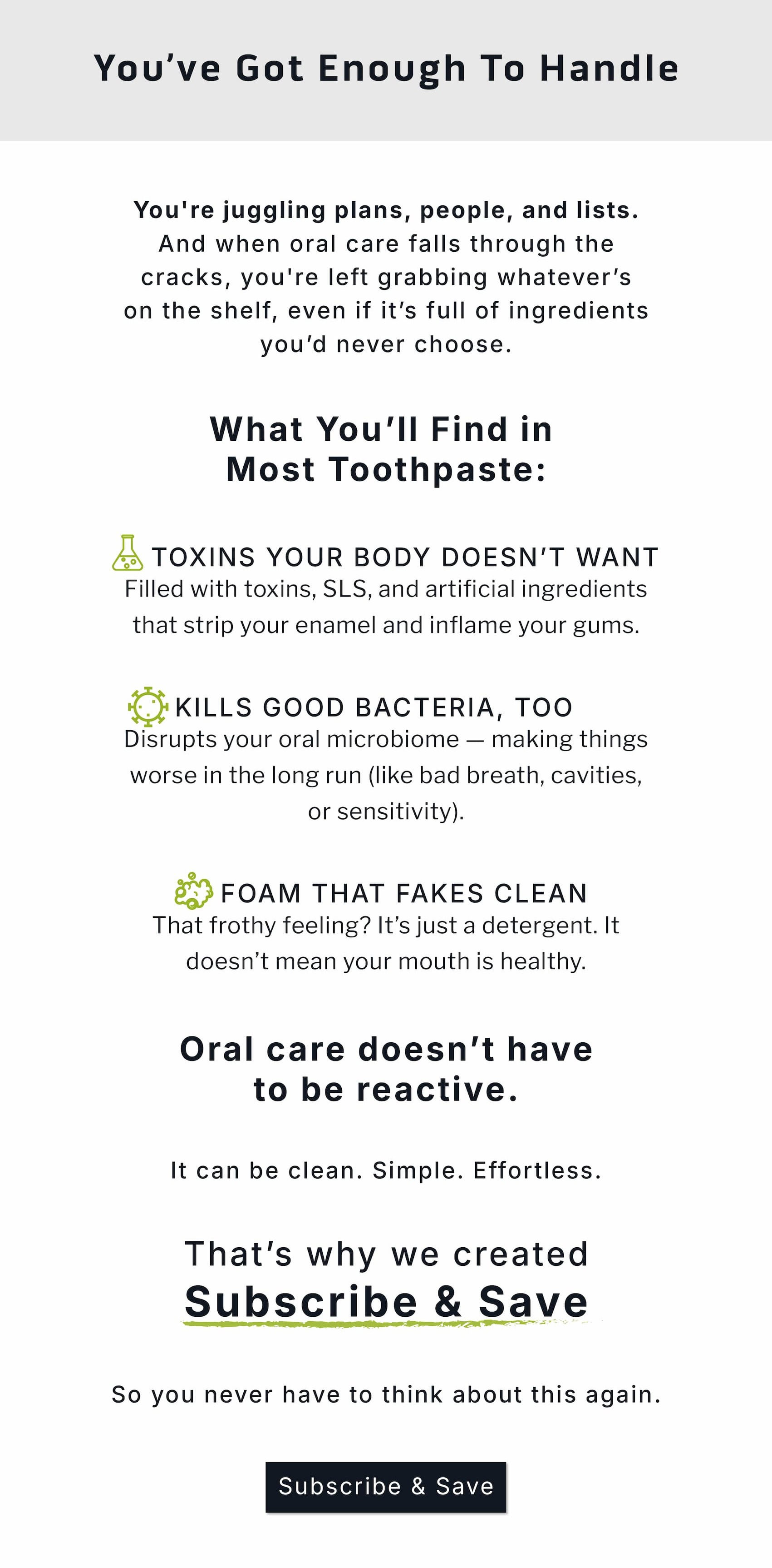 You've got enough to handle. You're juggling plans, people, and lists. And when oral care falls through the cracks, you're left grabbing whatever's on the shelf, even if it's full of ingredients you'd never choose.                   What you'll find in most toothpaste: 🧪 Toxins Your Body Doesn't Want Filled with toxins, SLS, and artificial ingredients that strip your enamel and inflame your gums.  🦠 Kills Good Bacteria, Too Disrupts your oral microbiome — making things worse in the long run (like bad breath, cavities, or sensitivity).  🫧 Foam That Fakes Clean That frothy feeling? It's just a detergent. It doesn't mean your mouth is healthy.           Oral care doesn't have to be reactive. It can be clean. Simple. Effortless.           That's why we created Subscribe & Save            So you never have to think about this again. Subscribe & Save. 