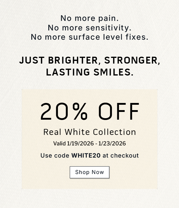  No more pain. No more sensitivity. No more surface level fixes. Just brighter, stronger, lasting smiles.             20% OFF Real White Collection.     Valid 1/19/2026-1/23/2026           Use code WHITE20 at checkout              SHOP NOW 