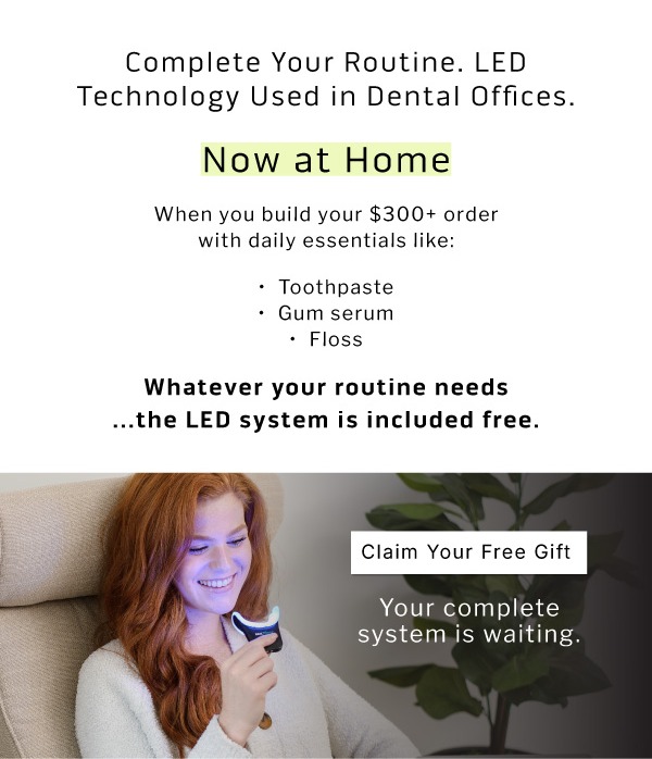 Complete Your Routine.  LED Technology Used in Dental Offices. Now at Home.        When you build your $300+ order with daily essentials like:  Toothpaste Gum serum Floss Whatever your routine needs         ...the LED system is included free.            Claim Your Free Gift                 Your complete system is waiting.