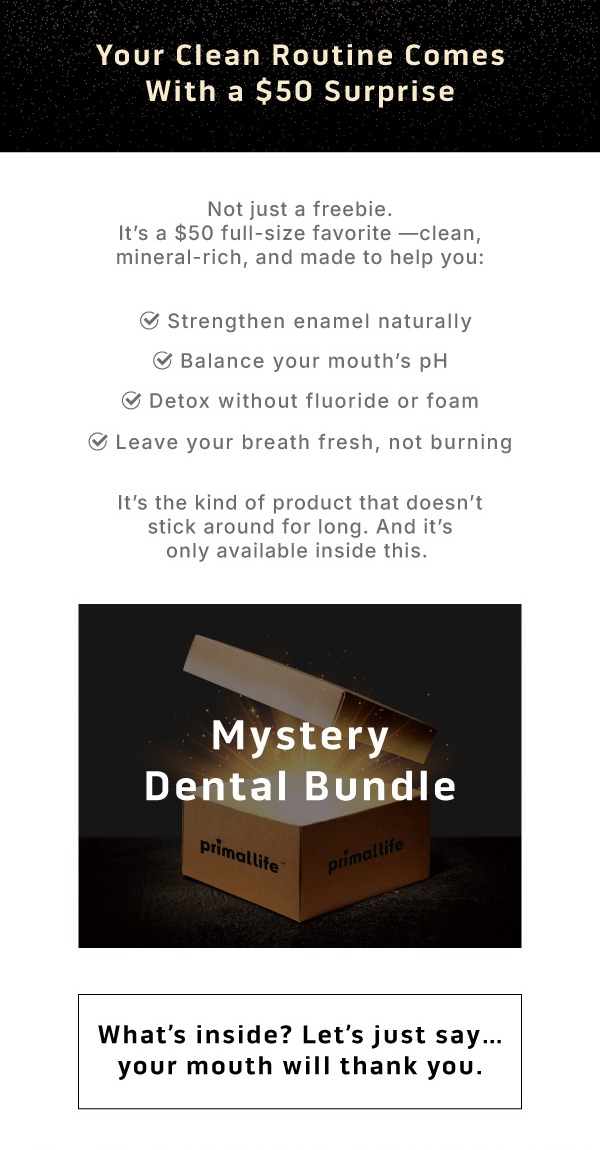 Your clean routine comes with a $50 surprise.        Not just a freebie. It's a $50 full-size favorite—clean, mineral-rich, and made to help you: ✅ Strengthen enamel naturally ✅ Balance your mouth's pH ✅ Detox without fluoride or foam ✅ Leave your breath fresh, not burning.              It's the kind of product that doesn't stick around for long. And it's only available inside this   Mystery Dental Bundle.       What's inside? Let's just say... your mouth will thank you. 