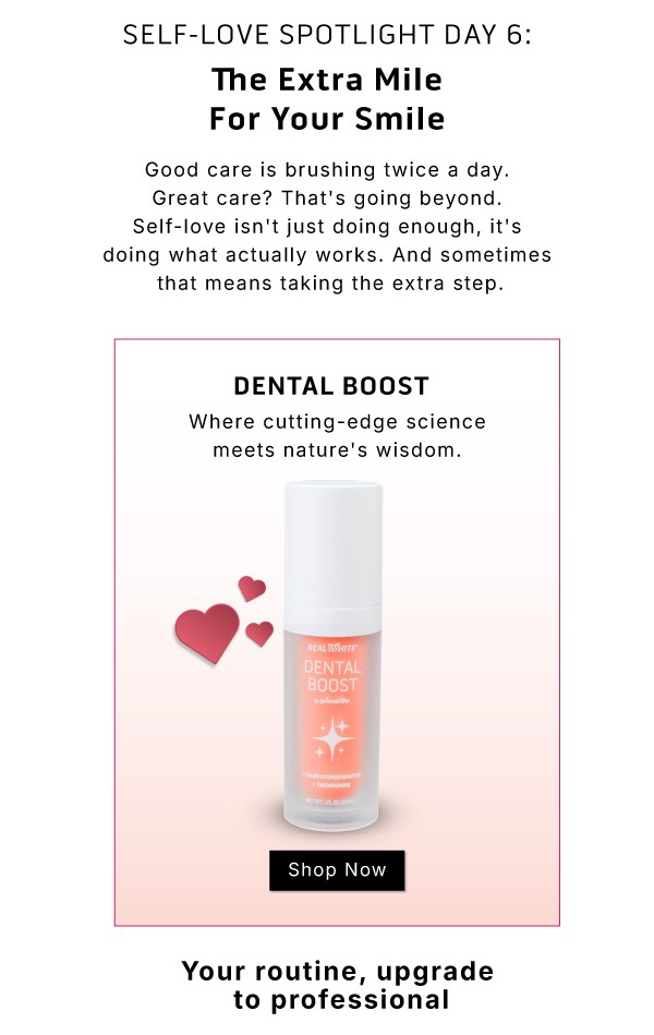 Self-Love Spotlight Day 6: The Extra Mile For Your Smile.         Good care is brushing twice a day. Great care? That's going beyond. Self-love isn't just doing enough, it's doing what actually works. And sometimes, that means taking the extra step.               Dental Boost. Where cutting edge science meets nature's wisdom                SHOP NOW                     Your routine, upgrade to professional