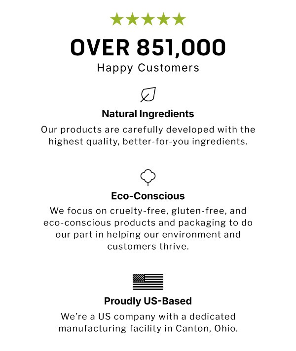 Over 851,000 Happy Customers. Natural Ingredients Our products are carefully developed with the highest quality, better-for-you ingredients.              Eco-Conscious We focus on cruelty-free, gluten-free, and eco-conscious products and  packaging to do our part in helping our environment and customers  thrive.             Proudly US-Based We're a US company with a dedicated manufacturing facility in Canton, Ohio.