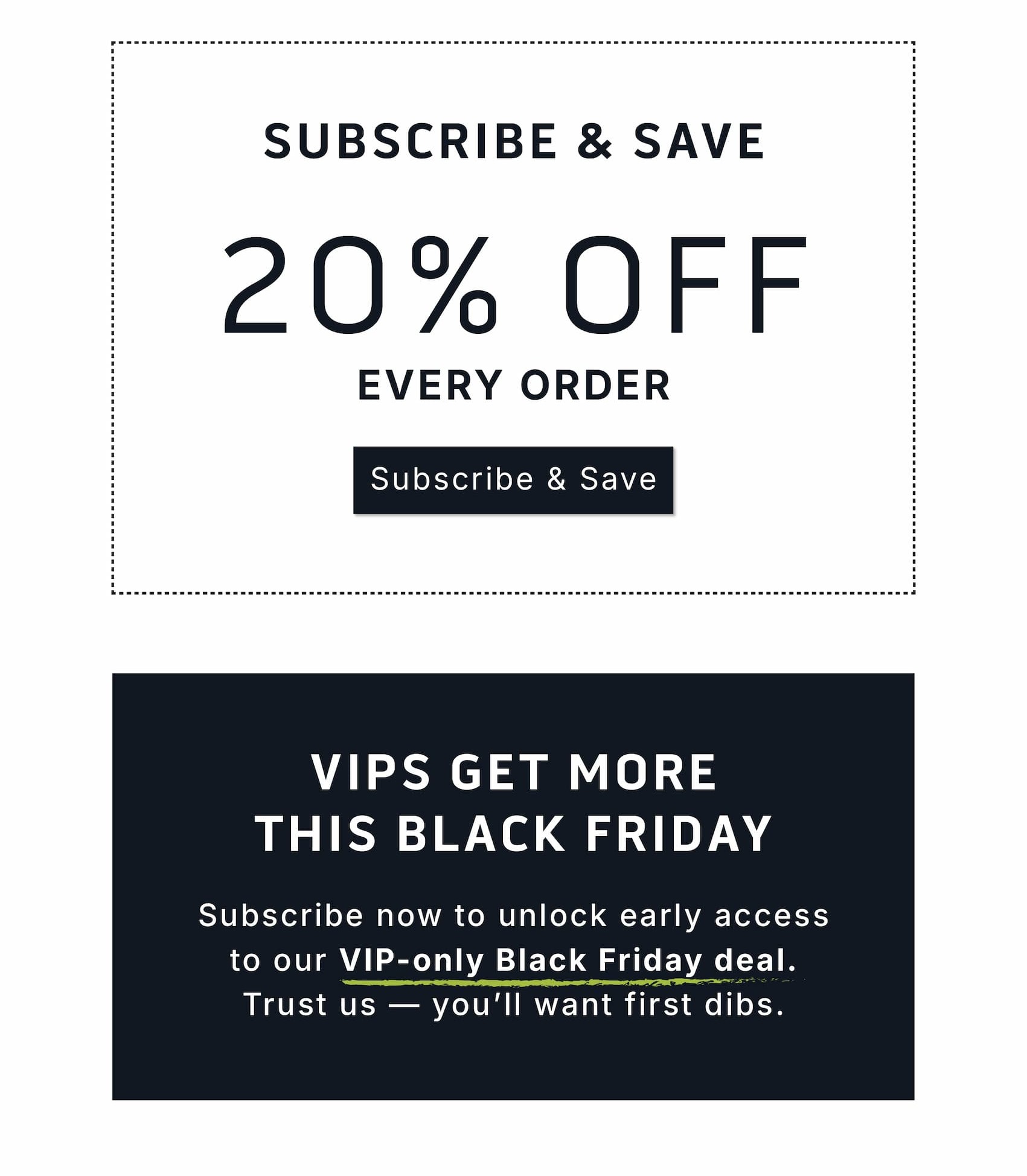       Subscribe & Save 20% Off Every Order.                Subscribe & Save                   VIPS get more this Black Friday.                         Subscribe now to unlock early access to our VIP-only Black Friday deal. Trust us — you'll want first dibs.