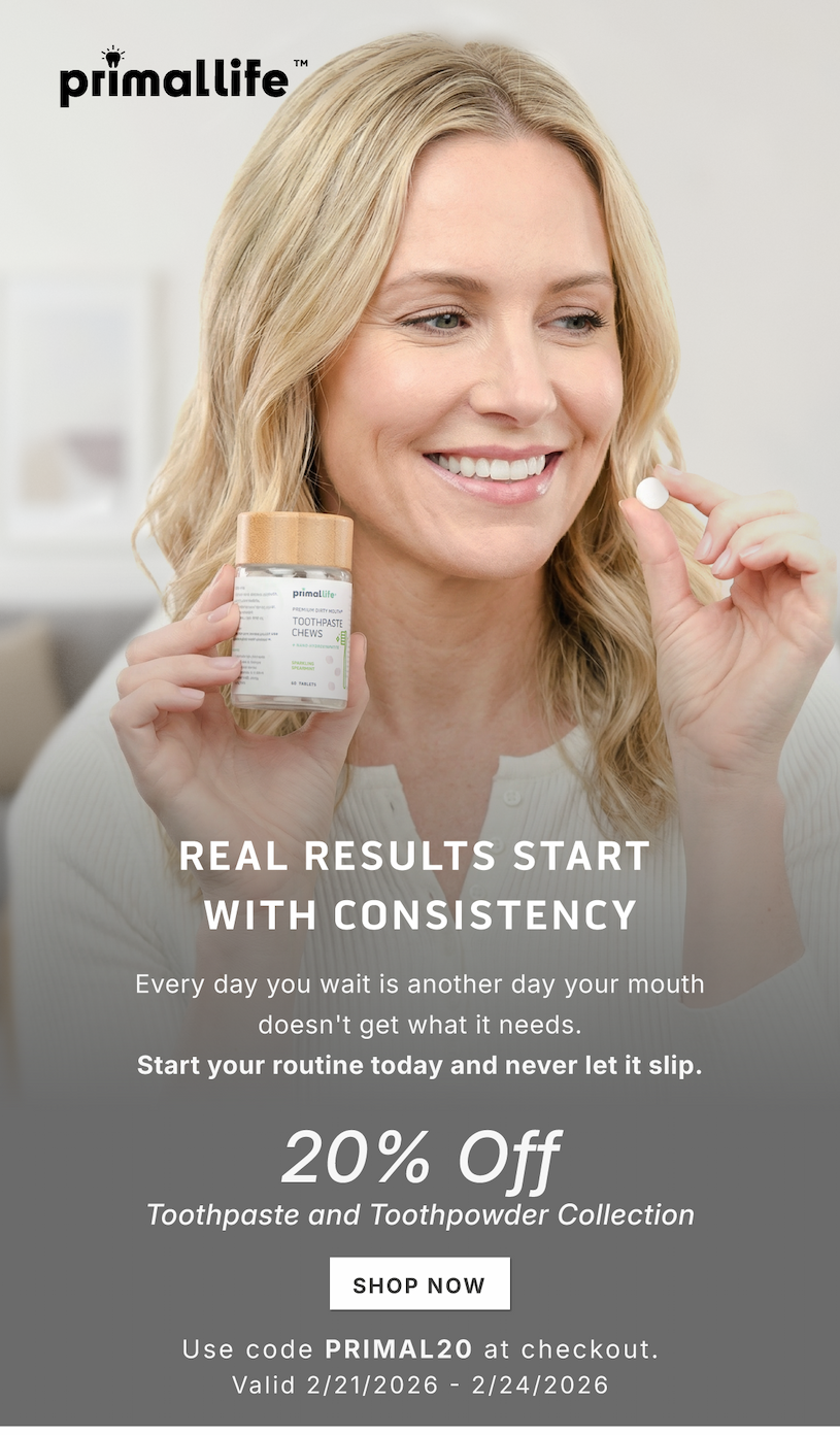 Real results start with consistency. Every day you wait is another day your mouth doesn't get what it needs. Start your routine today and never let it slip.             20% Off Toothpaste and Toothpowder Collection.            SHOP NOW               Use code PRIMAL20 at checkout.             Valid 2/21/2026-2/24/2026