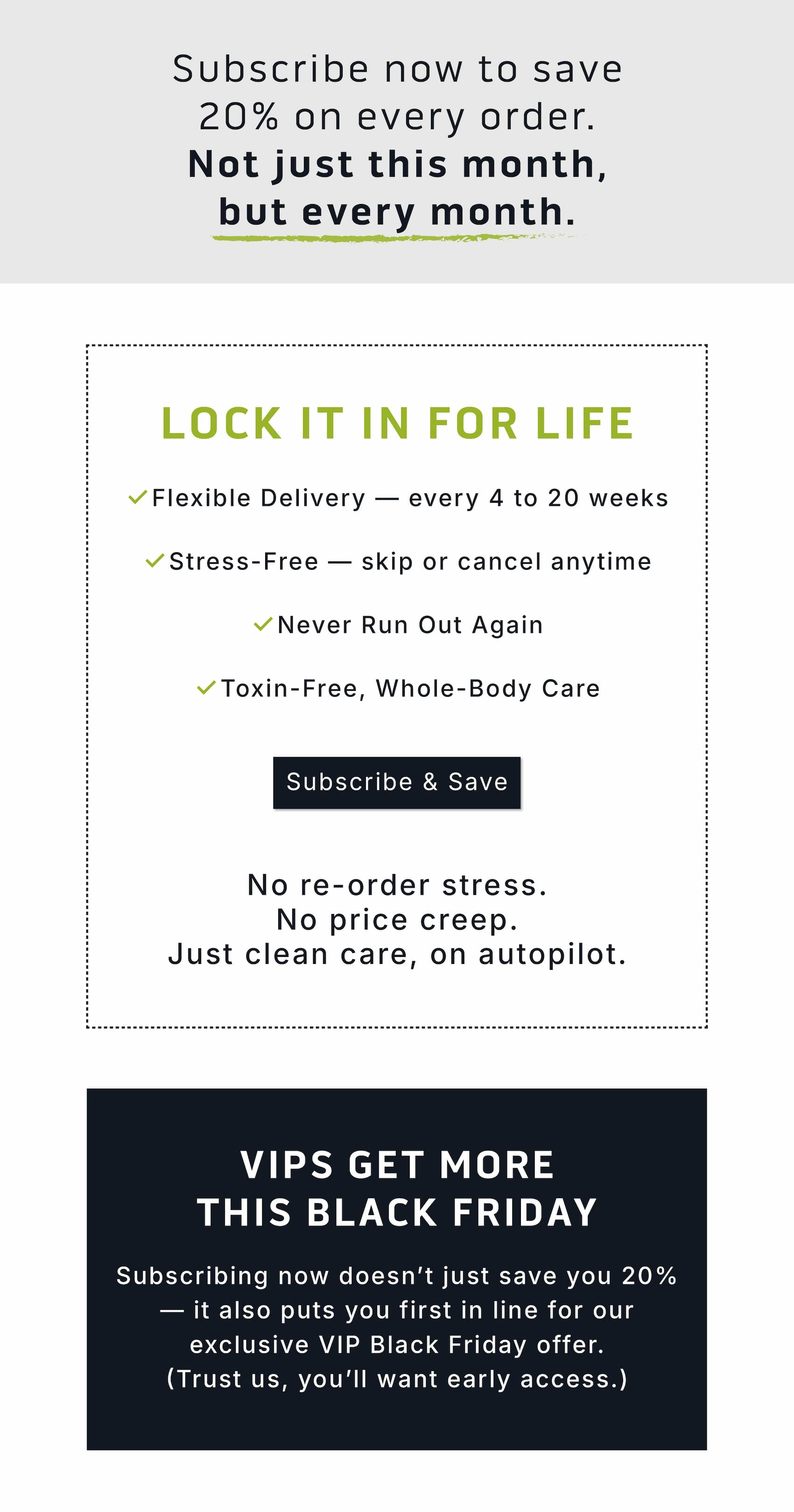 Subscribe now to save 20% on every order.   Not just this month, but every month.          Lock it in for life.        ✅ Flexible Delivery — every 4 to 20 weeks ✅ Stress-Free — skip or cancel anytime ✅ Never Run Out Again ✅ Toxin-Free, Whole-Body Care.              Subscribe & Save.             No re-order stress.  No price creep.  Just clean care, on autopilot.                      VIPS get more this Black Friday.  Subscribing now doesn't just save you 20% — it also puts you first in line for our exclusive VIP Black Friday offer. (Trust us, you'll want early access.)