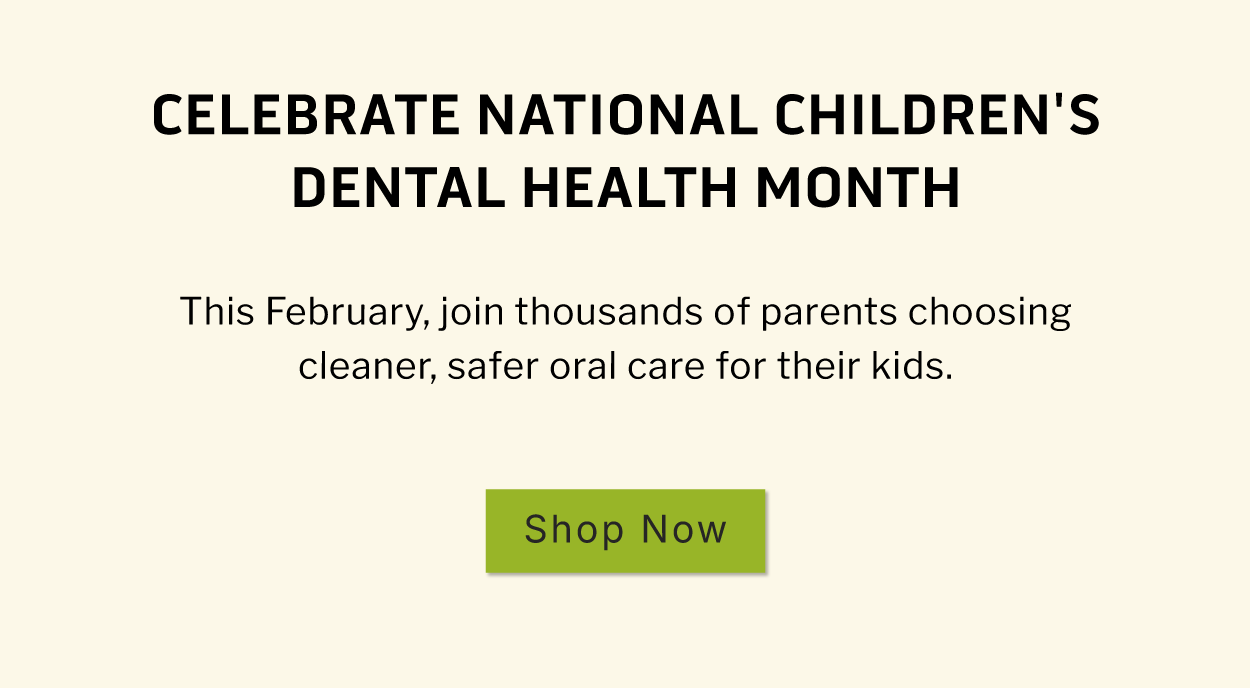 Celebrate National Children's Dental Health Month.  This February, join thousands of parents choosing cleaner, safer oral care for their kids.              SHOP NOW