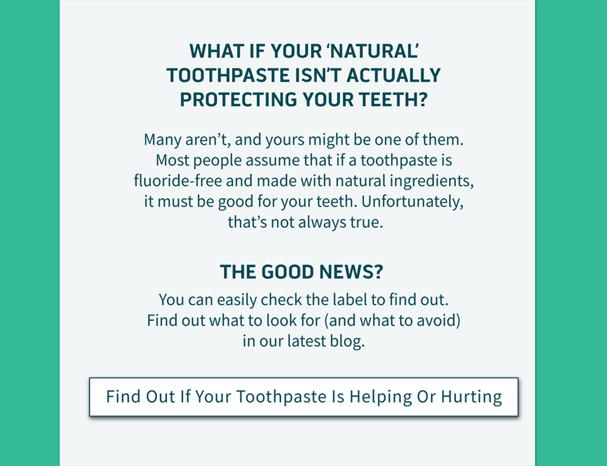 What if your 'natural' toothpaste isn't actually protecting your teeth? Many aren't, and yours might be one of them. Most people assume that if a toothpaste is fluoride-free and made with natural ingredients, it must be good for your teeth. Unfortunately, that's not always true.  The good news?  You can easily check the label to find out. Find out what to look for (and what to avoid) in our latest blog.