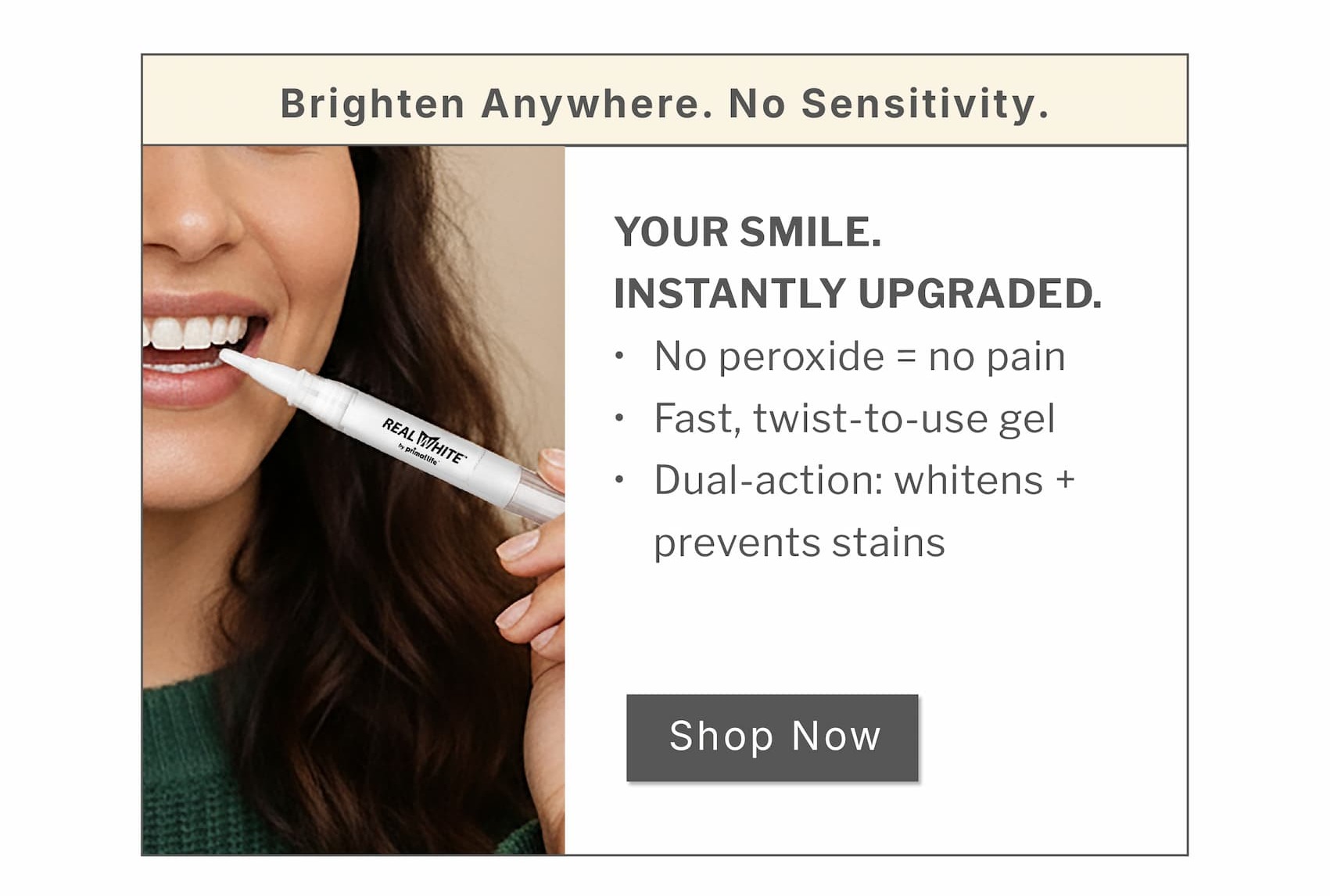 Brighten anywhere. No sensitivity. Your smile. Instantly upgraded.           No peroxide = no pain  Fast, twist-to-use gel  Dual-action: whitens + prevents stains                  SHOP NOW