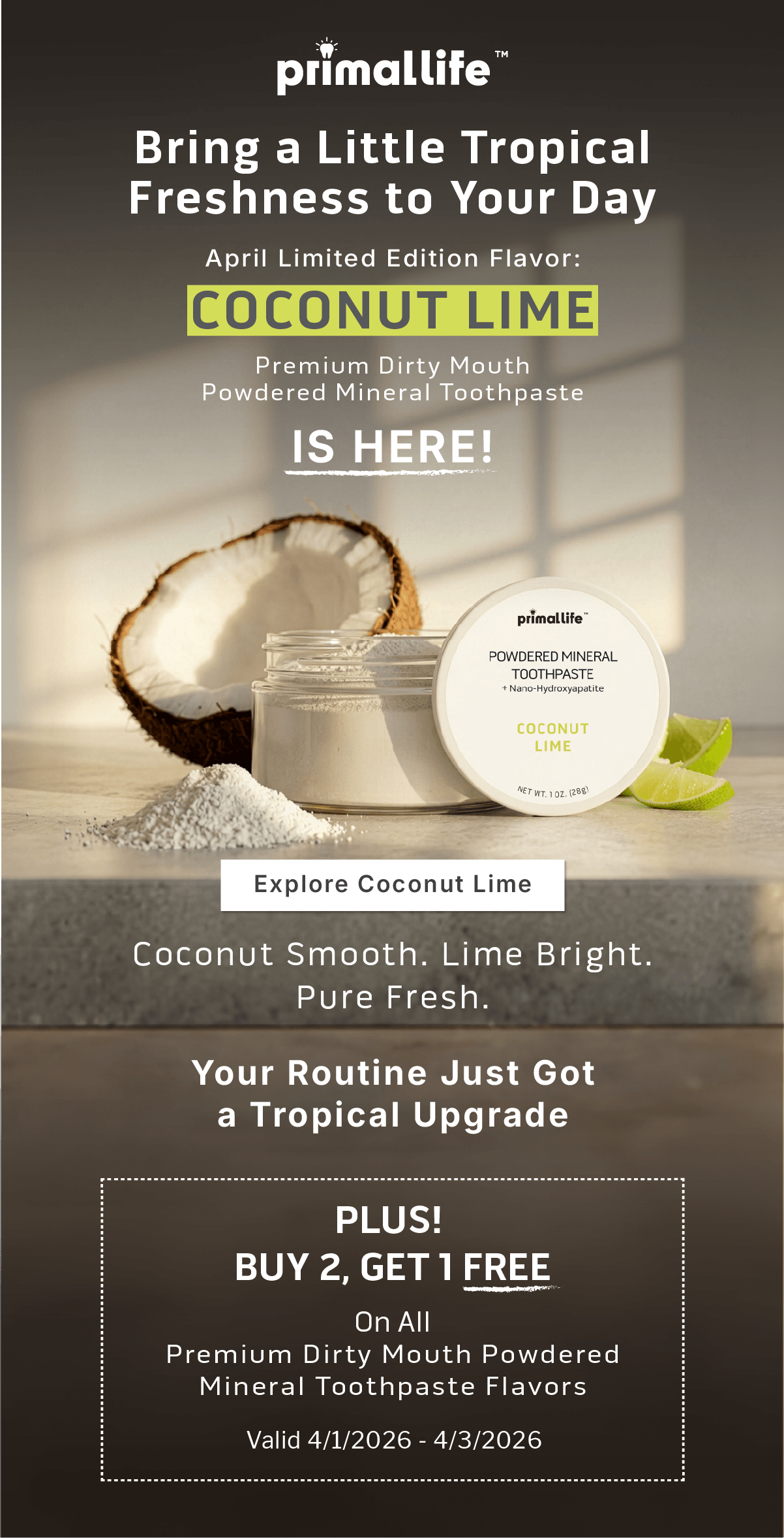 Primal Life Organics Logo    April Limited Flavor Drop: Coconut LimePremium Dirty Mouth Powdered Mineral Toothpaste Is Here!  Coconut Smooth. Lime Bright. Pure Fresh. Your Routine Just Got a Tropical Upgrade.  PLUS!  Buy 2, Get 1 Free On All Premium Dirty Mouth Powdered Mineral Toothpaste  Flavors. Valid 4/1/2026 - 4/3/2026 