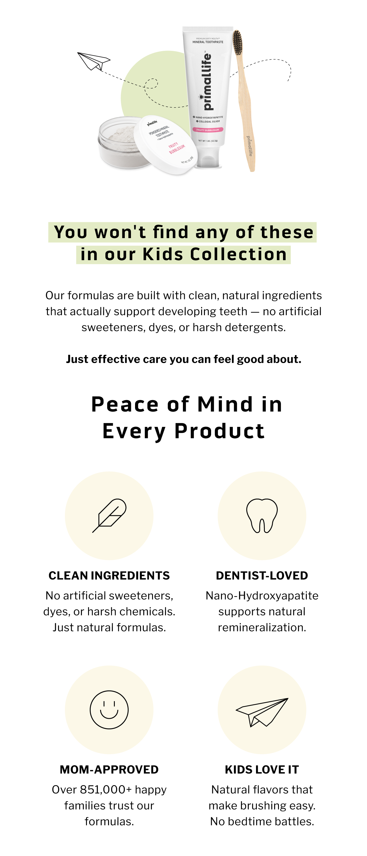 You won't find any of these in our Kids Collection.   Our formulas are built with clean, natural ingredients that actually support developing teeth — no artificial sweeteners, dyes, or harsh detergents. Just effective care you can feel good about.                     Peace of Mind in Every Product                 🧪 CLEAN INGREDIENTS No artificial sweeteners, dyes, or harsh chemicals. Just natural formulas.               🦷 DENTIST-LOVED Nano-hydroxyapatite supports natural remineralization.                🚚 MOM-APPROVED Over 851,000+ happy families trust our formulas                    ⭐ KIDS LOVE IT Natural flavors that make brushing easy. No bedtime battles.