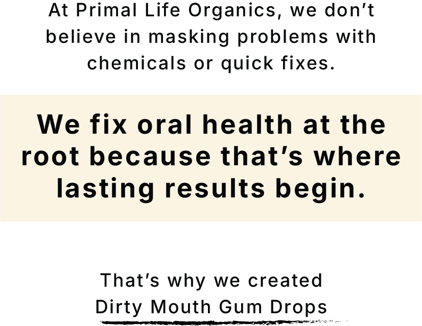 Fix y9our gum health from the root. At Primal Life Organics, we don't believe in masking problems with chemicals or quick fixes. We fix oral health at the root because that's where lasting results begin.        That's why we created Dirty Mouth Gum Drops             SHOP NOW