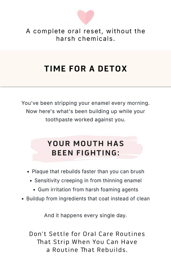 A complete reset, without the harsh chemicals.             Time for a detox.  You've been stripping your enamel every morning. Now here's what's been building up while your toothpaste worked against you.               Your Mouth Has Been Fighting: Plaque that rebuilds faster than you can brush Sensitivity creeping in from thinning enamel Gum irritation from harsh foaming agents Buildup from ingredients that coat instead of clean.              And it happens every single day.          Don't Settle for Oral Care Routines That Strips When You Can Have a Routine That Rebuilds.