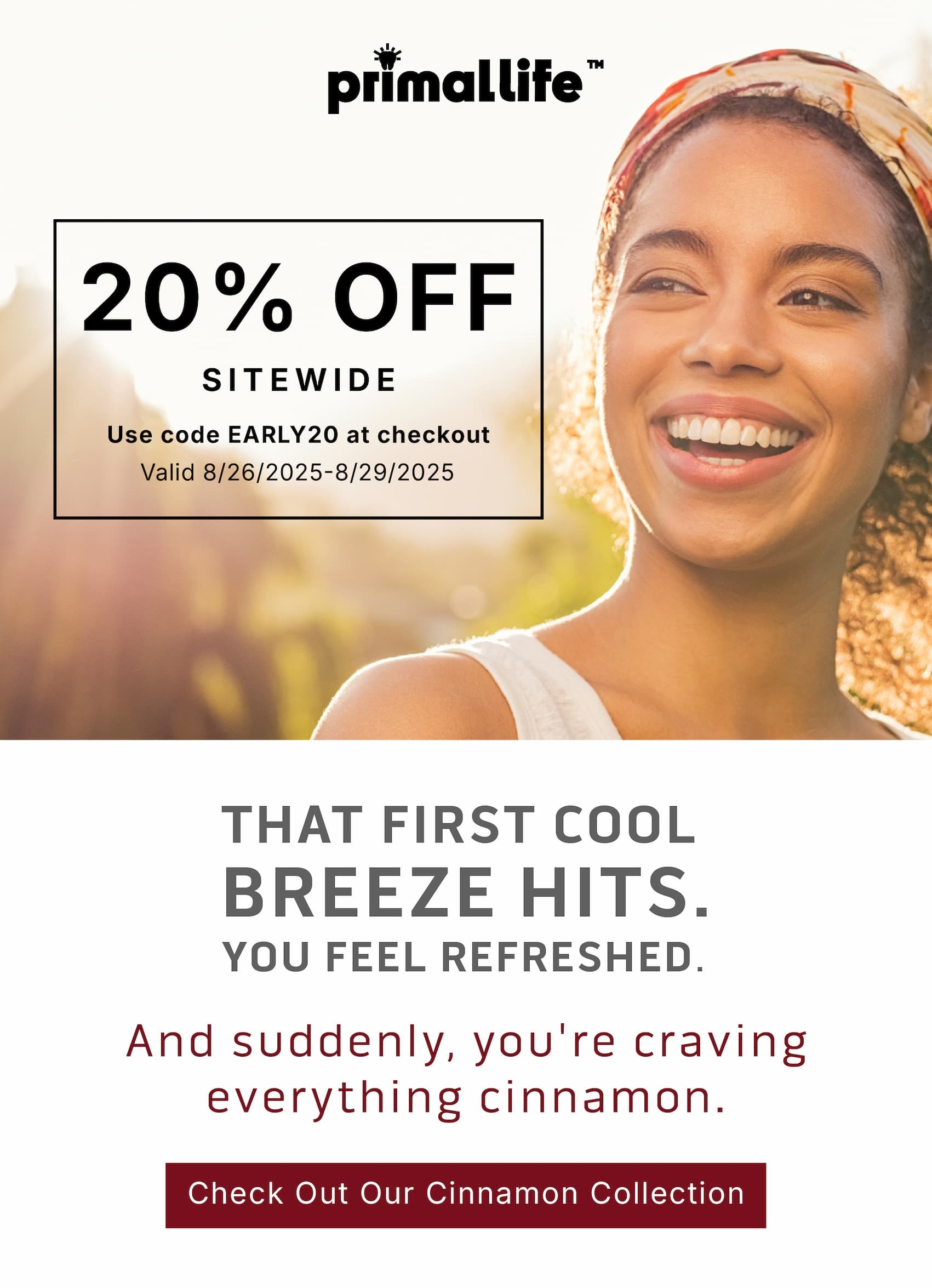  20% Off Sitewide.            Use code EARLY20 at checkout.                Valid 8/26/2025-8/29/2025        That first cool breeze hits.  You feel refreshed. And suddenly, you're craving everything cinnamon.             Check Out Our Cinnamon Collection