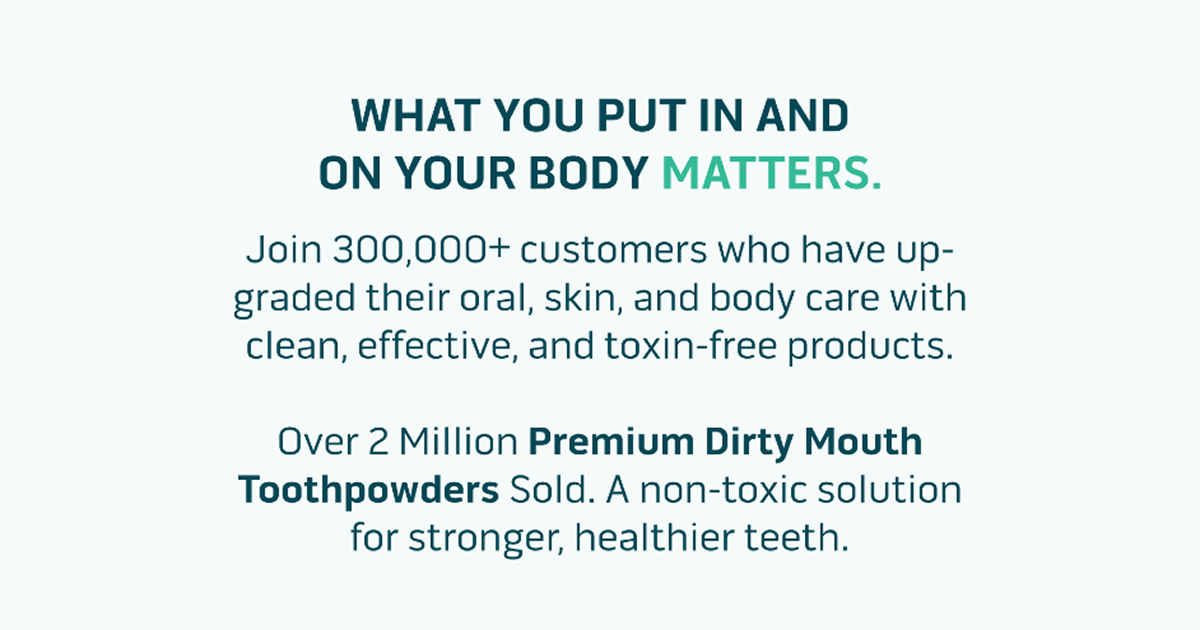 What you put in and on your body matters. Join 300,000+ customers who have upgraded their oral, skin, and body care with clean, effective, and toxin-free products.  Over 2 Million Premium Dirty Mouth Toothpowders Sold. A fluoride-free solution for stronger, healthier teeth.