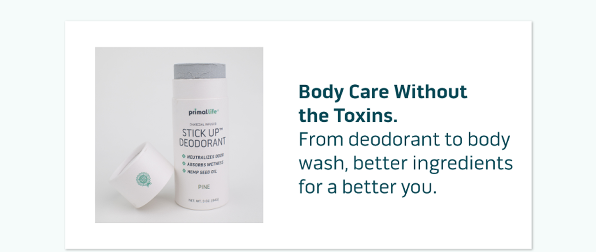 Body Care Without the Toxins. From deodorant to body wash, better ingredients for a better you.