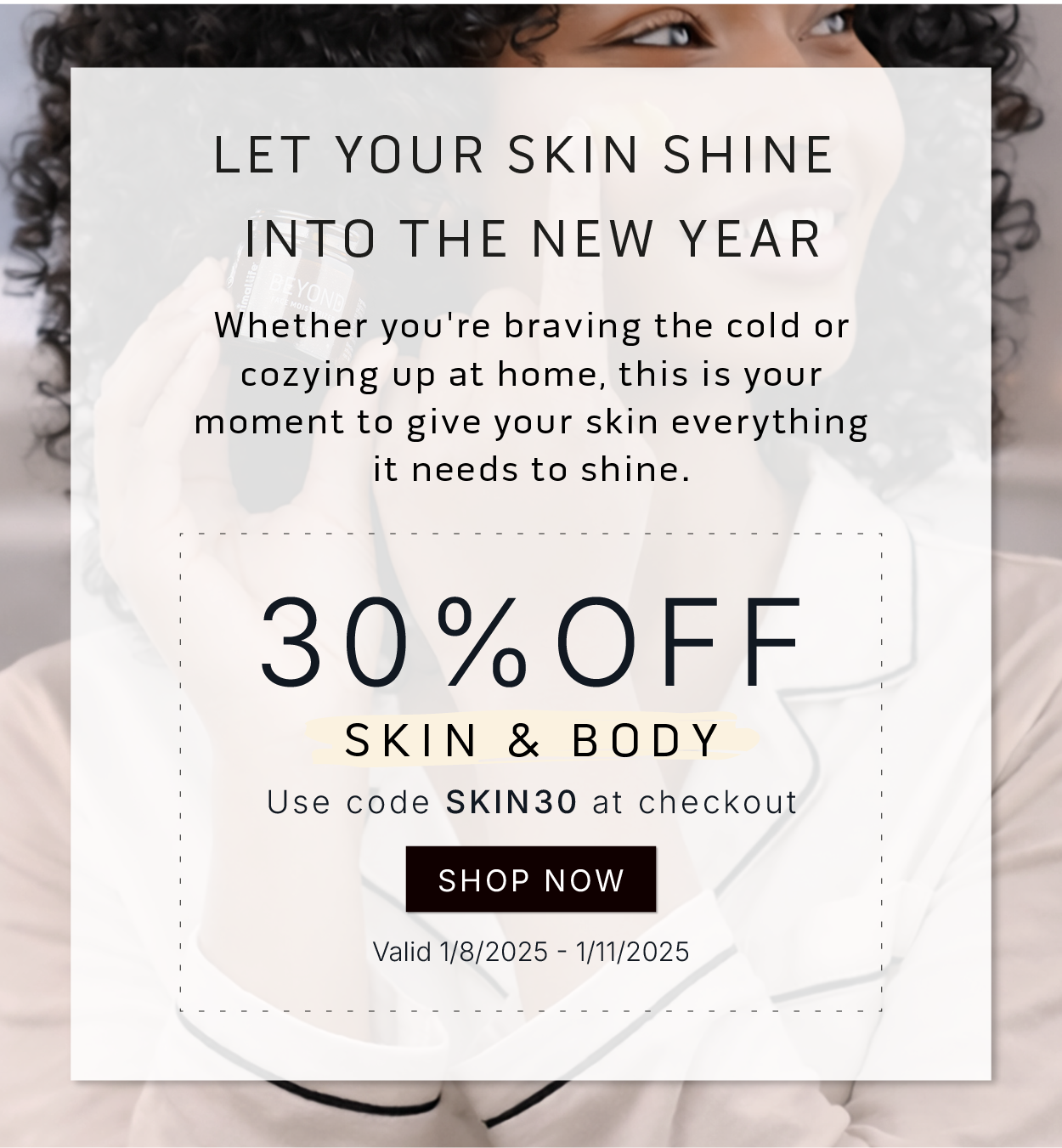 Let your skin shine into the new year.        Whether you're braving the cold or cozying up at home, this is your moment to give your skin everything it needs to shine.        30% OFF Skin & Body         Use code SKIN30 at checkout            SHOP NOW           Valid 1/8/2025-1/11/2025