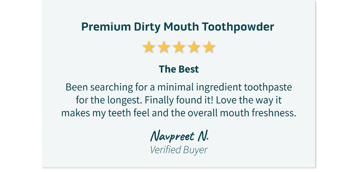 Premium Dirty Mouth Tooth Powder Review: The Best. Been searching for a minimal ingredient toothpaste for the longest. Finally found it! Love the way it makes my teeth feel and the overall mouth freshness.  ~Navpreet N. Verified Buyer