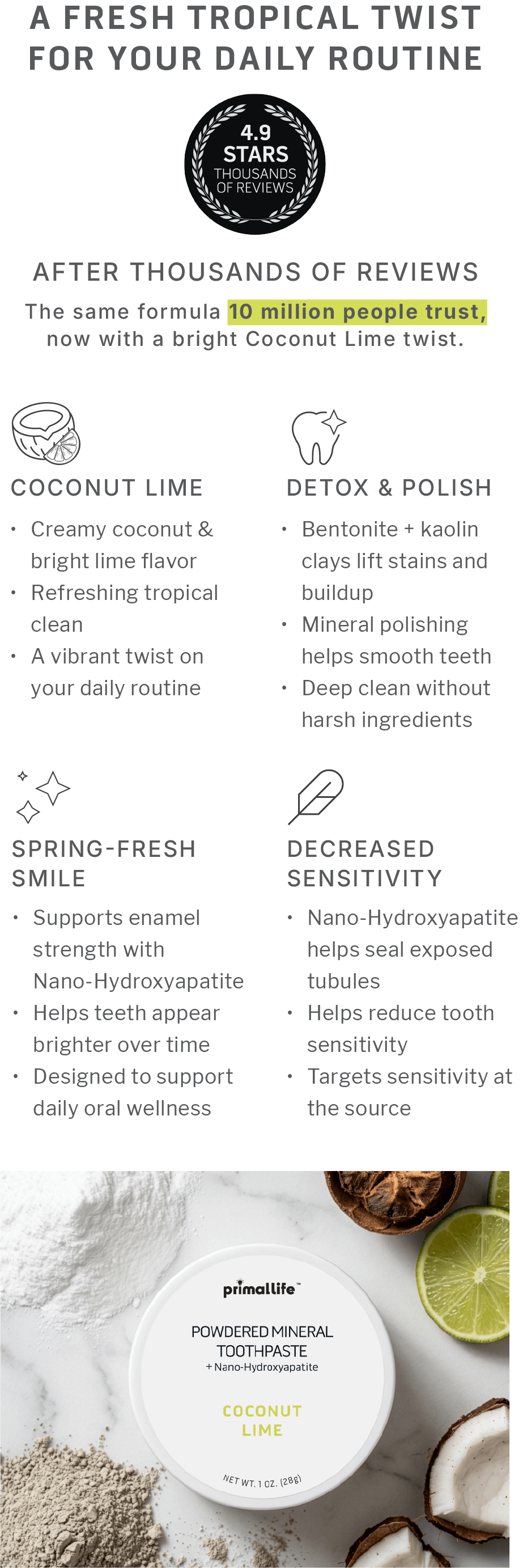 A Fresh Tropical Twist for Your Daily Routine.  4.9 Stars After THOUSANDS of Reviews.  The same formula 10 million people trust, now with a bright Coconut Lime twist.Coconut Lime • Creamy coconut & bright lime flavor • Refreshing tropical clean • A vibrant twist on your daily routine.Spring-Fresh Smile • Supports enamel strength with Nano-Hydroxyapatite • Helps teeth appear brighter over time • Designed to support daily oral wellness.  Detox & Polish: • Bentonite + kaolin clays lift stains and buildup • Mineral polishing helps smooth teeth • Deep clean without harsh ingredients.  Decreased Sensitivity: • Nano-hydroxyapatite helps seal exposed tubules • Helps reduce tooth sensitivity • Targets sensitivity at the source 