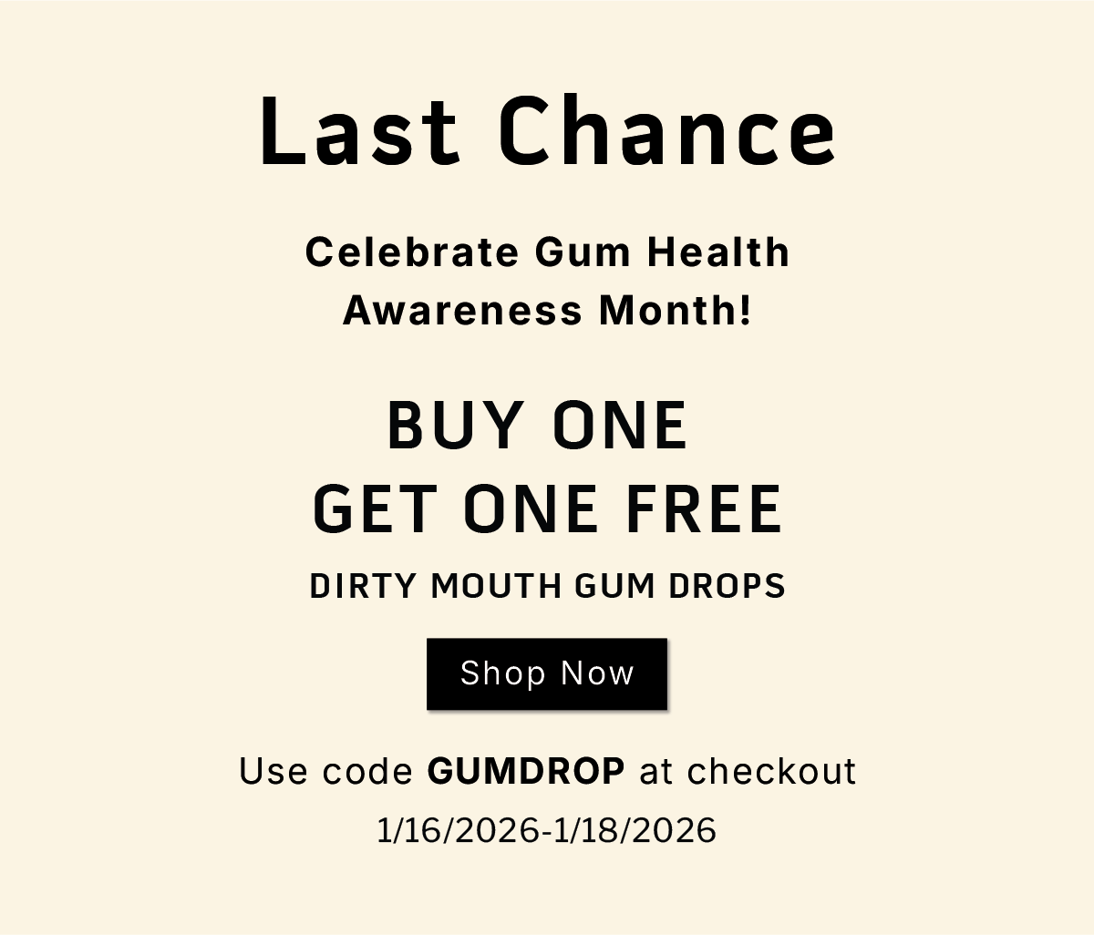 LAST CHANCE                Celebrate Gum Health Awareness Month!          Buy one, get one free Dirty Mouth Gum Drops              SHOP NOW               Use code GUMDROP at checkout           1/16/2026-1/18/2026
