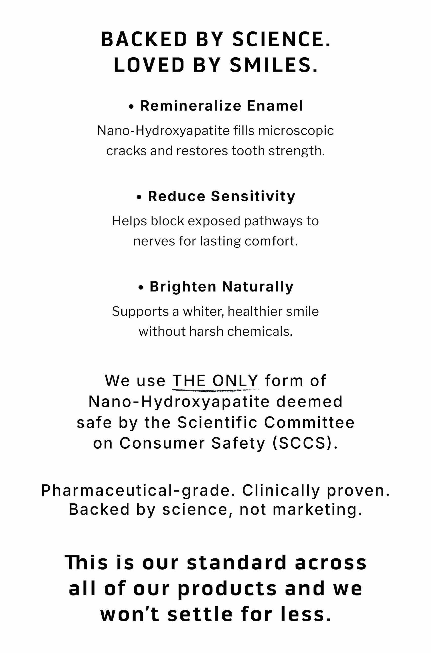 Backed by Science.  Loved by Smiles. ✓ Remineralize Enamel  Nano-hydroxyapatite fills microscopic cracks and restores tooth strength.  ✓ Reduce Sensitivity Helps block exposed pathways to nerves for lasting comfort.  ✓ Brighten Naturally Supports a whiter, healthier smile without harsh chemicals.                 We use THE ONLY form of Nano-Hydroxyapatite deemed safe by the Scientific Committee on Consumer Safety (SCCS).  Pharmaceutical-grade. Clinically proven. Backed by science, not marketing. This is our standard across all of our products and we won't settle for less. Backed by Science.  Loved by Smiles. ✓ Remineralize Enamel  Nano-hydroxyapatite fills microscopic cracks and restores tooth strength.  ✓ Reduce Sensitivity Helps block exposed pathways to nerves for lasting comfort.  ✓ Brighten Naturally Supports a whiter, healthier smile without harsh chemicals.                 We use THE ONLY form of Nano-Hydroxyapatite deemed safe by the Scientific Committee on Consumer Safety (SCCS).  Pharmaceutical-grade. Clinically proven. Backed by science, not marketing. This is our standard across all of our products and we won't settle for less.