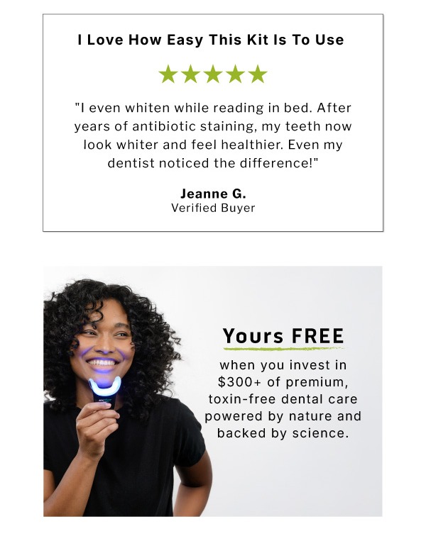 I love how easy this kit is to use. I even whiten while reading in bed. After years of antibiotic staining, my teeth now look whiter and feel healthier. Even my dentist noticed the difference!  ~Jeanne G. Verified Buyer           Yours Free when you invest in $300 of premium, toxin-free dental care powered by nature and backed by science.