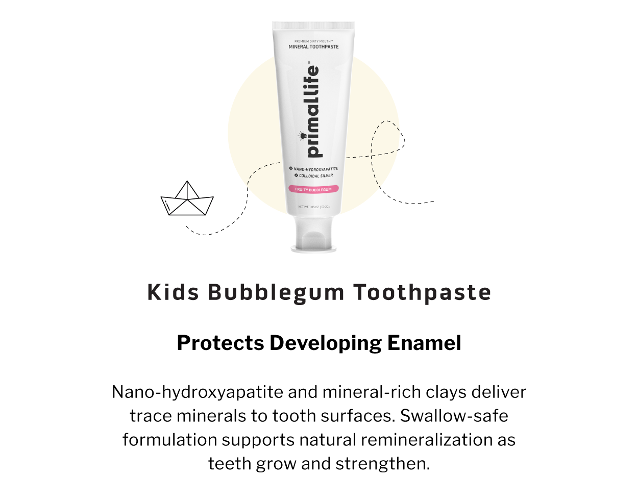 Kids Bubblegum Toothpaste                 PROTECTS DEVELOPING ENAMEL  Nano-hydroxyapatite and mineral-rich clays deliver trace minerals to tooth surfaces. Swallow-safe formulation supports natural remineralization as teeth grow and strengthen.