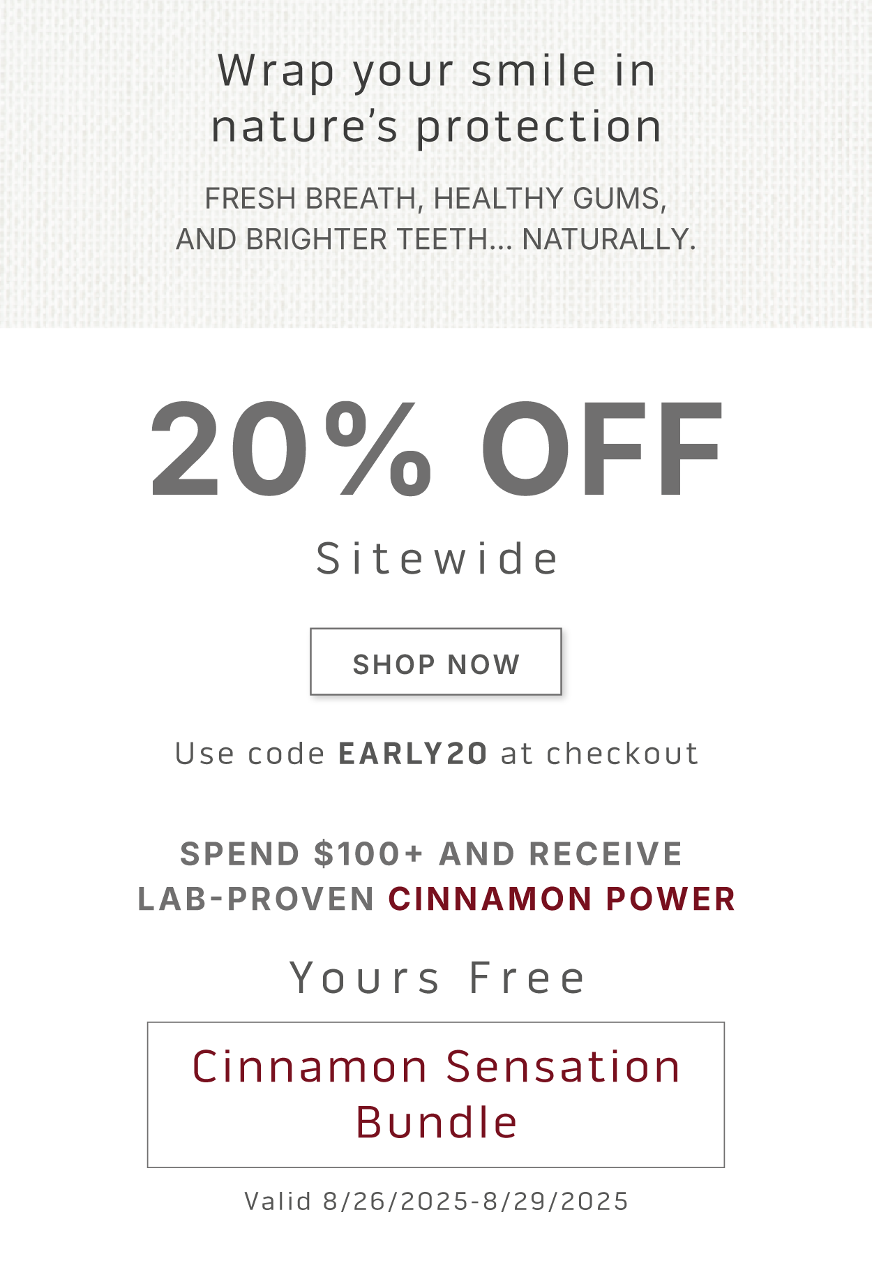 Wrap your smile in nature's protection. Fresh breath, healthy gums, and brighter teeth… naturally.           20% Off Sitewide. SHOP NOW.            Use code EARLY20 at checkout.             Spend $100+ and receive  Lab-Proven Cinnamon Power.         Yours Free    Cinnamon Sensation Bundle    Valid 8/26/2025-8/29/2025