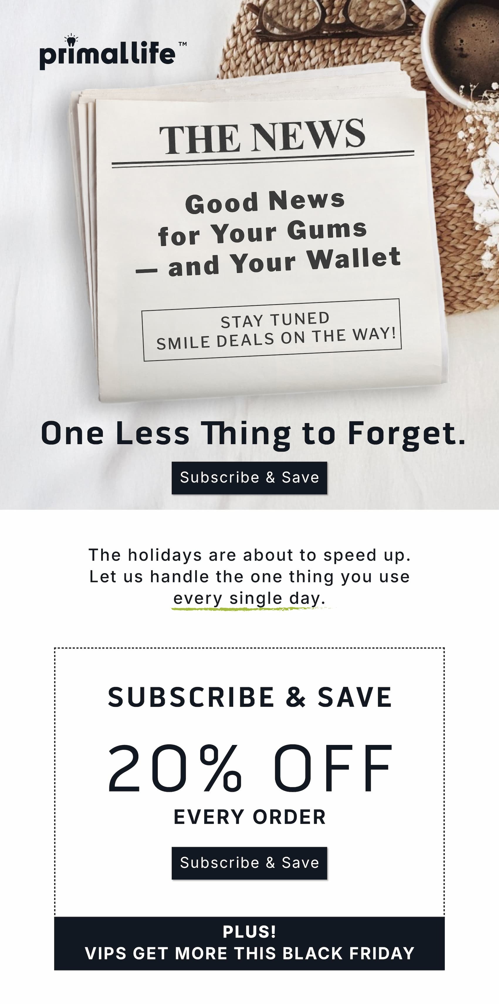 One less thing to forget.          Subscribe & Save                  The holidays are about to speed up. Let us handle the one thing you use every single day.               Subscribe & Save 20% Off Every Order.      Subscribe & Save.              Plus! VIPS get more this Black Friday
