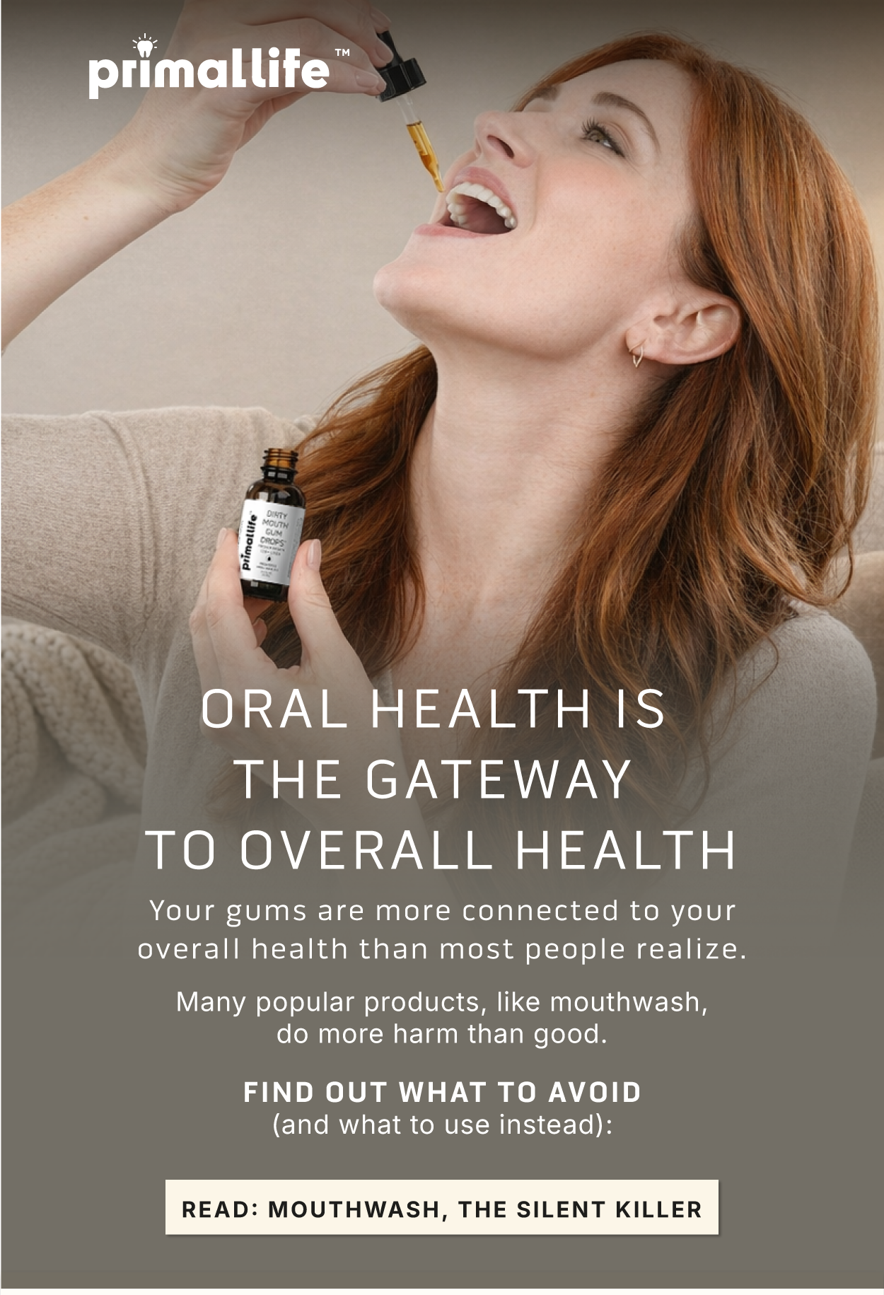 Oral health is the gateway to overall health. Your gums are more connected to your overall health than most people realize. Many popular products, like mouthwash, do more harm than good. Find out what to avoid (and what to use instead): Read: Mouthwash, the silent killer