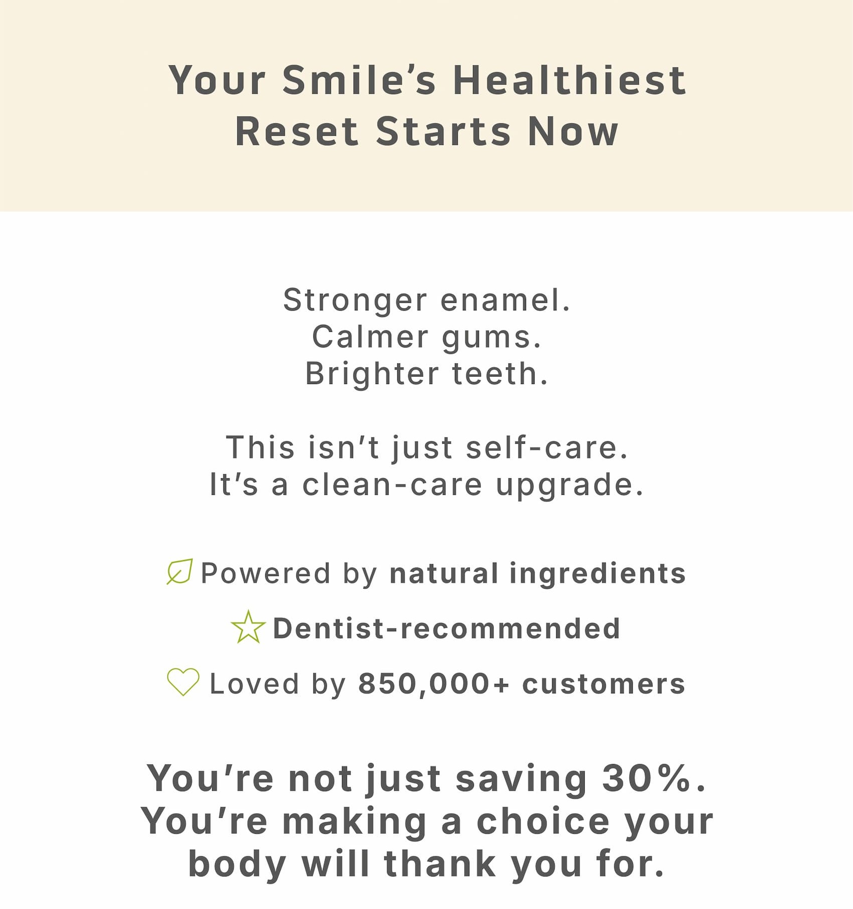 Your smile's healthiest reset starts now.              Stronger enamel. Calmer gums. Brighter teeth. This isn't just self-care. It's a clean-care upgrade.             ✔️ Powered by natural ingredients ✔️ Dentist-recommended ✔️ Loved by 850,000+ customers             You're not just saving 30%. You're making a choice your body will thank you for.