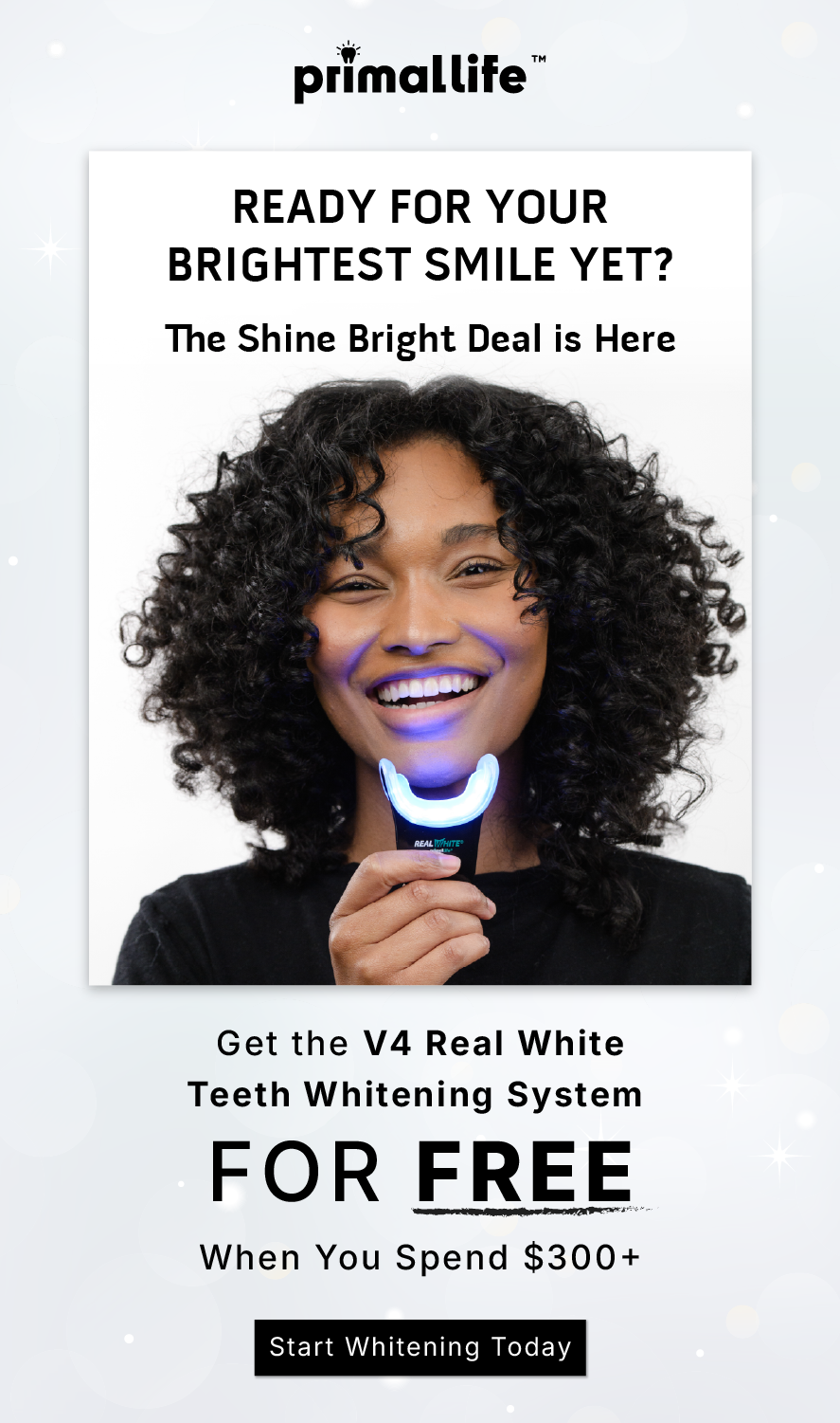 Ready for your brightest smile yet? The Shine Bright Deal is Here.                    Get the V4 Real White Teeth Whitening System for FREE when you spend $300+              Start whitening today