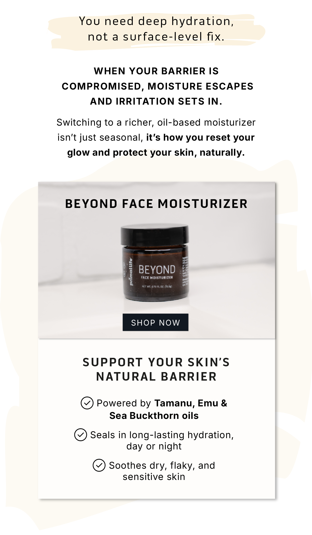 Your need deep hydration, not a surface-level fix.        When your barrier is compromised, moisture escapes and irritation sets in.          Switching to a richer, oil-based moisturizer isn't just seasonal, it's how you reset your glow and protect your skin, naturally.           Beyond Face Moisturizer         SHOP NOW          Support your skin's natural barrier.      ✅ Powered by Tamanu, Emu & Sea Buckthorn oils  ✅ Seals in long-lasting hydration, day or night  ✅ Soothes dry, flaky, and sensitive skin 