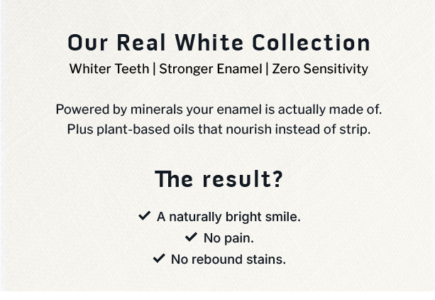 Our Real White Collection              Whiter Teeth | Stronger Enamel | Zero Sensitivity                    Powered by minerals your enamel is actually made of. Plus plant-based oils that nourish instead of strip.                  The result? A naturally bright smile. No pain. No rebound stains.