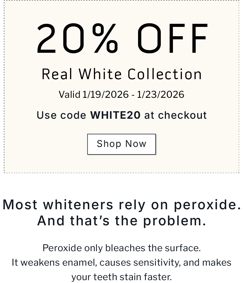 20% OFF Real White Collection.     Valid 1/19/2026-1/23/2026           Use code WHITE20 at checkout              SHOP NOW                 Most whiteners rely on peroxide. And that's the problem. Peroxide only bleaches the surface. It weakens enamel, causes sensitivity, and makes your teeth stain faster.
