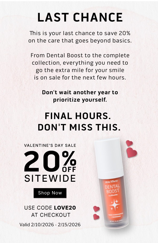 LAST CHANCE         This is your last chance to save 20% on the care that goes beyond basics. From Dental Boost to the complete collection, everything you need to go the extra mile for your smile is on sale for the next few hours.  Don't wait another year to prioritize yourself.             Final Hours. Don't Miss This.        Valentine's Day Sale            20% OFF SITEWIDE              SHOP NOW                     Use code LOVE20 at checkout            Valid 2/10/2026-2/15/2026