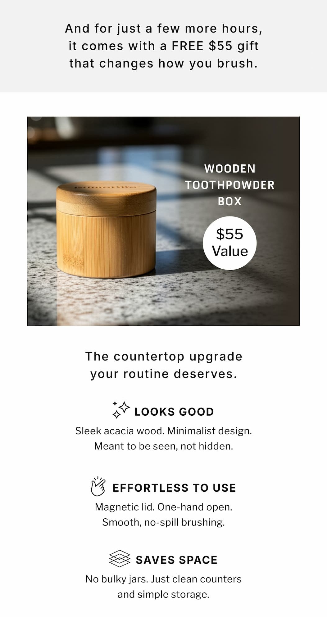 And for just a few more hours, it comes with a FREE $55 gift that changes how you brush.               Wooden Toothpowder Box $55 Value              The countertop upgrade your routine deserves.                 Looks Good Sleek acacia wood. Minimal design. Meant to be seen, not hidden.         Effortless to Use Magnetic lid. One-hand open. Smooth, no-spill brushing.           Saves Space No bulky jars. Just clean counters and simple storage.