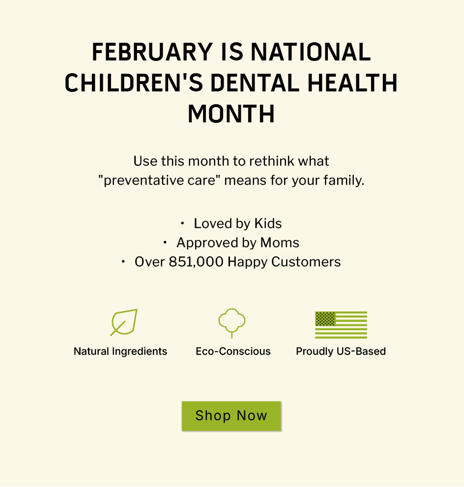 February is National Children's Dental Health Month                       Use this month to rethink what "preventative care" means for your family.                ✔  Loved by Kids ✔ Approved by Moms ✔ Over 851,000 Happy Customers                  Natural Ingredients. Eco Conscious. Proudly US-Based