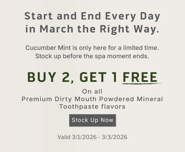 Start and end every day in March the right way. Cucumber Mint is only here for a limited time. Stock up before the spa moment ends.                   Plus! Buy 2, get 1 FREE on all Premium Dirty Mouth Powdered Mineral Toothpaste Flavors              Valid 3/1/2026-3/3/2026