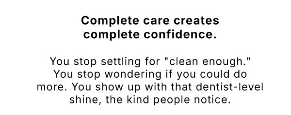 Complete care creates complete confidence.             You stop settling for "clean enough." You stop wondering if you could do more. You show up with that dentist-level shine, the kind people notice.