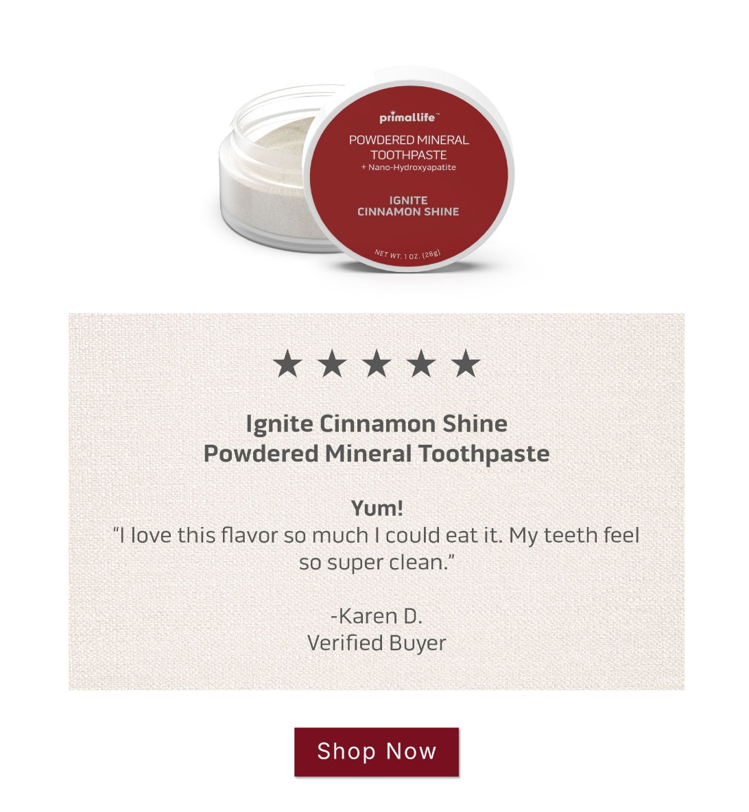 Shop Ignite Cinnamon Shine Powdered Mineral Toothpaste            5 Star Review: Yum! I love this flavor so much I could eat it. My teeth feel so super clean.  ~Karen D. Verified Buyer Shop Ignite Cinnamon Shine Powdered Mineral Toothpaste            5 Star Review: Yum! I love this flavor so much I could eat it. My teeth feel so super clean.  ~Karen D. Verified Buyer