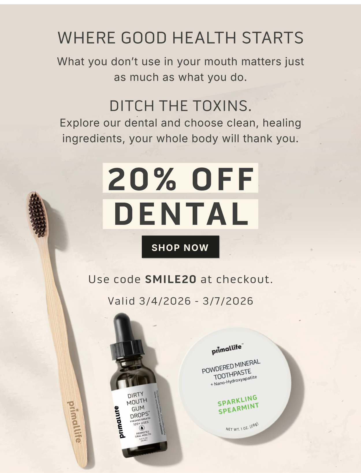 Where good health starts. What you don't use in your mouth matters just as much as what you do. Ditch the toxins.  Explore our dental and choose clean, healing ingredients, your whole body will thank you.                             20% OFF DENTAL           SHOP NOW                 Use code SMILE20 at checkout                Valid 3/4/2026-3/7/2026
