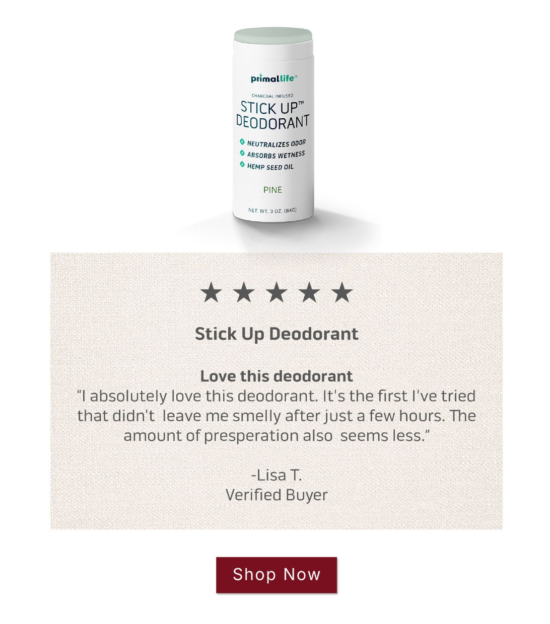 Shop Stick Up Deodorant         5 Star ReviewLove this deodorant I absolutely love this deodorant. It's the first I've tried that didn't  leave me smelly after just a few hours. The amount of presperation also  seems less.   ~Lisa T. Verified Buyer: Shop Stick Up Deodorant         5 Star ReviewLove this deodorant I absolutely love this deodorant. It's the first I've tried that didn't  leave me smelly after just a few hours. The amount of presperation also  seems less.   ~Lisa T. Verified Buyer: