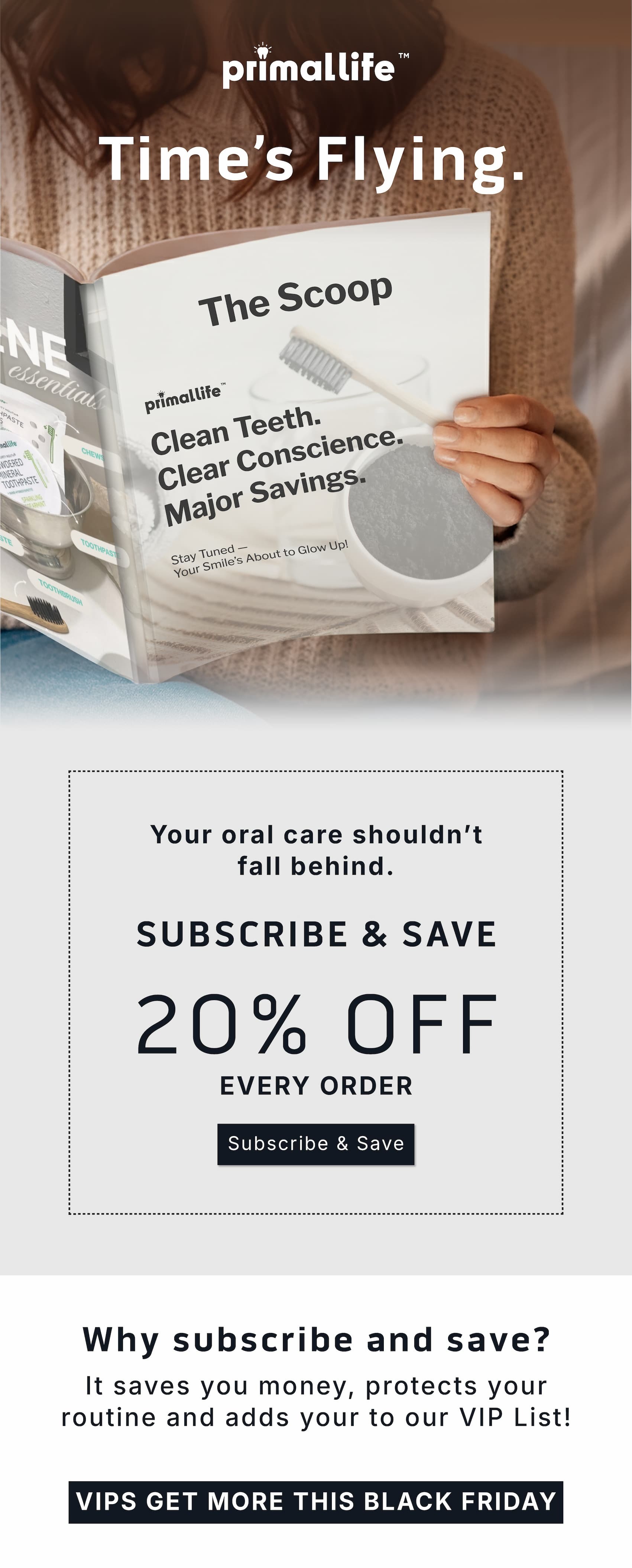 Time's flying. Your oral care shouldn't fall behind.        Subscribe & Save 20% Off Every Order.      Subscribe & Save.              Why subscribe and save? It saves you money, protects your routine and adds your to our VIP list!            VIPS get more this Black Friday