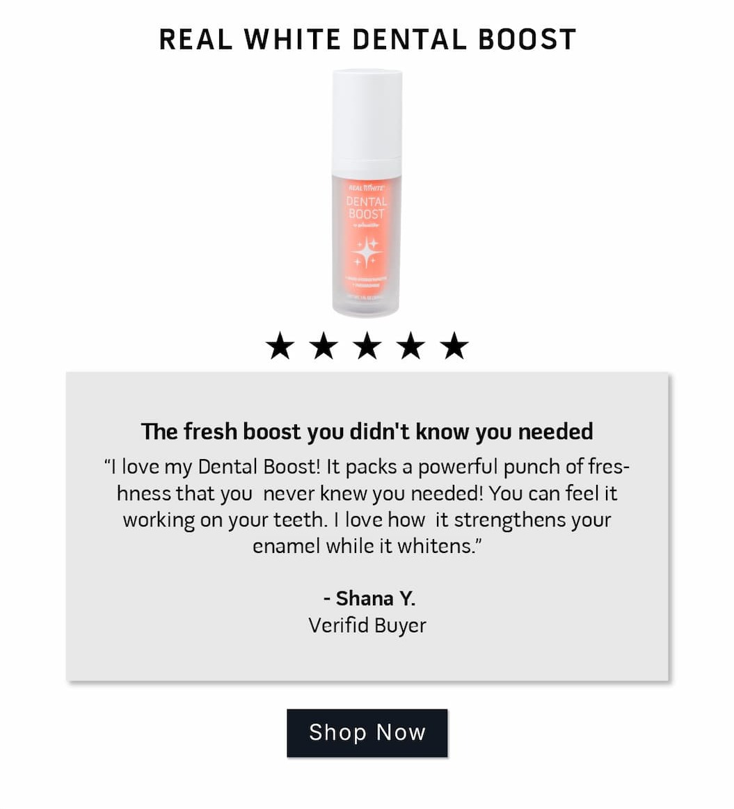 Real White Dental Boost Review: 5 stars.       The fresh boost you didn't know you needed I love my Dental Boost! It packs a powerful punch of freshness that you  never knew you needed! You can feel it working on your teeth. I love how  it strengthens your enamel while it whitens.   ~Shana Y. Verified Buyer             SHOP NOW.           
