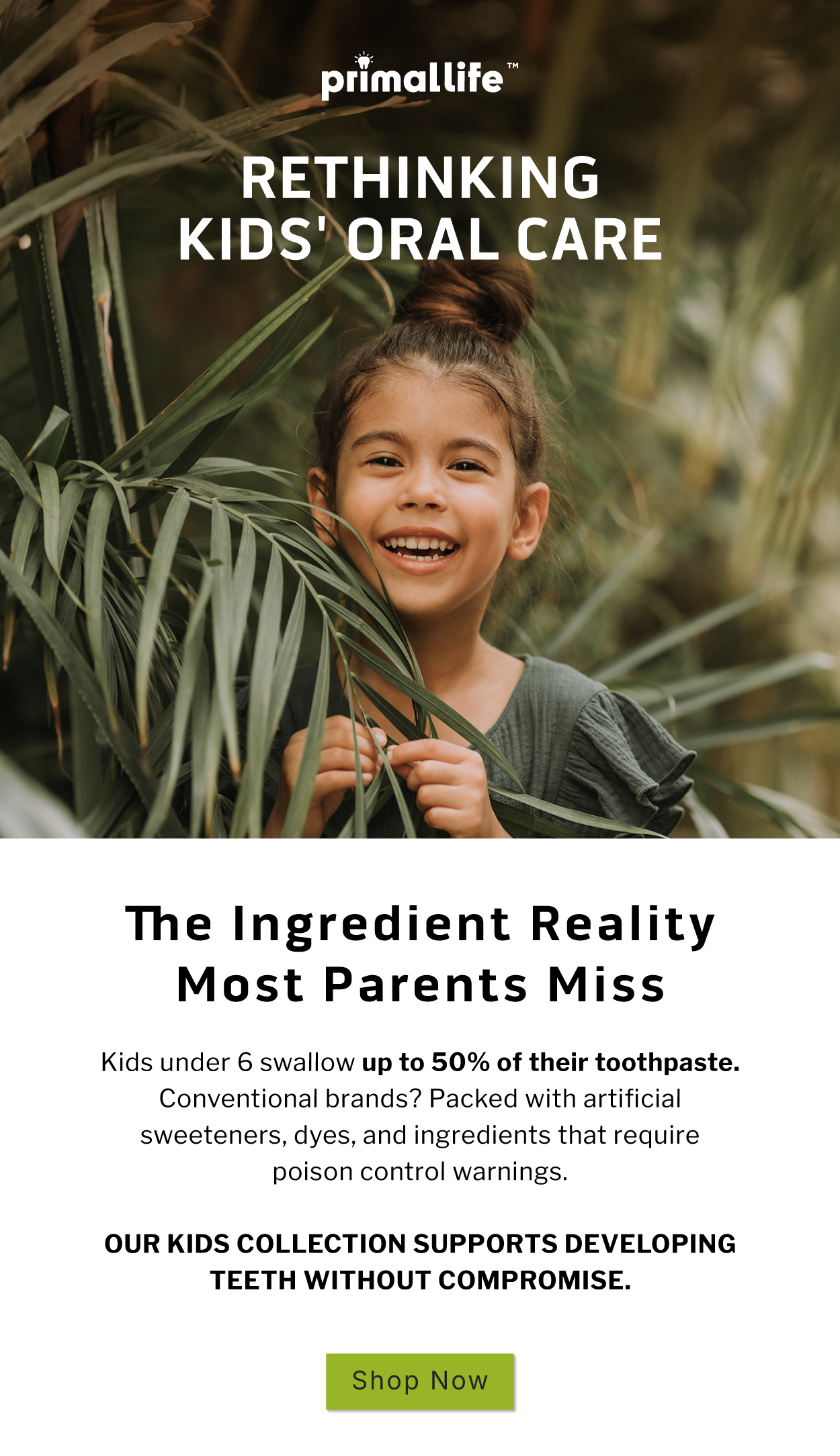 Rethinking Kids' Oral Care                  The Ingredient Reality Most Parents Miss             Kids under 6 swallow up to 50% of their toothpaste. Conventional brands? Packed with artificial sweeteners, dyes, and ingredients that require poison control warnings.   Our Kids Collection supports developing teeth without compromise.                SHOP NOW