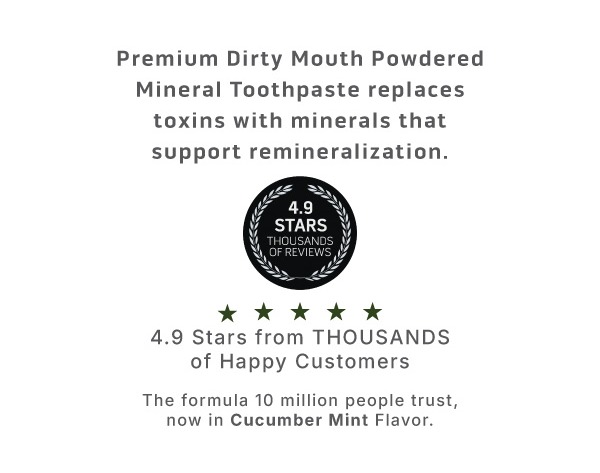Premium Dirty Mouth Powdered Mineral Toothpaste replaces toxins with minerals that support remineralization.              4.9 stars from thousands of happy customers             The formula 10 million people trust, now in Cucumber Mint flavor. 