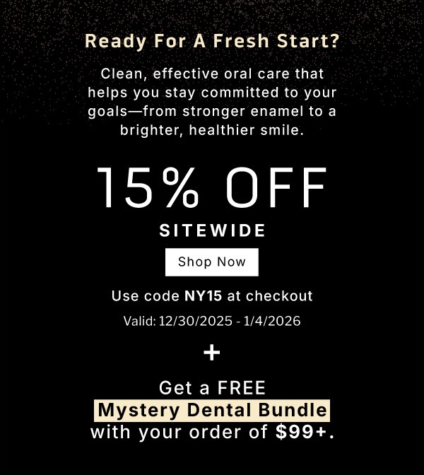 Ready for a fresh start? Clean, effective oral care that helps you stay committed to your goals- from stronger enamel to a brighter, healthier smile. 15% OFF Sitewide         SHOP NOW             Use code NY15 at checkout                Valid 12/30/2025-1/4/2026 + Get a FREE Mystery Dental Bundle with your order of $99+ 