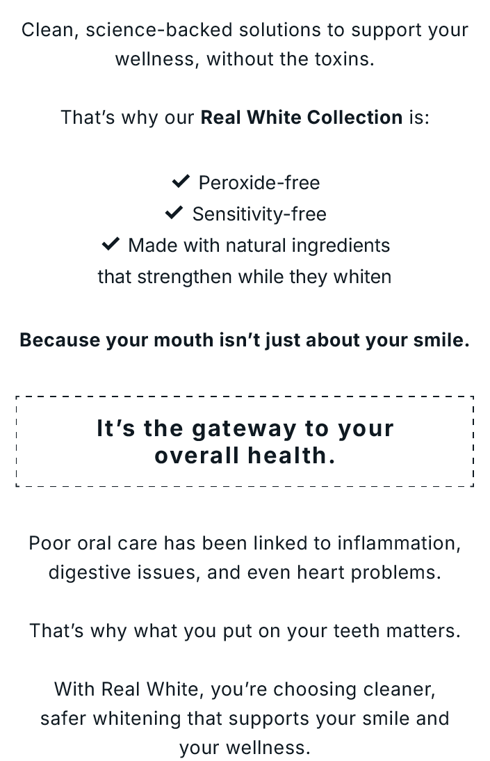 Clean, science-backed solutions to support your wellness, without the toxins. That's why our Real White Collection is: ✅ Peroxide-free ✅ Sensitivity-free ✅ Made with natural ingredients that strengthen while they whiten               Because your mouth isn't just about your smile. It's the gateway to your overall health.               Poor oral care has been linked to inflammation, digestive issues, and even heart problems.  That's why what you put on your teeth matters.  With Real White, you're choosing cleaner, safer whitening that supports your smile and your wellness.