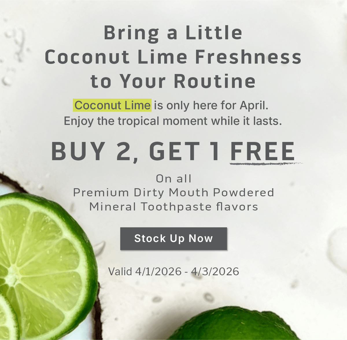 Bring a Little Coconut Lime Freshness to Your Routine.Coconut Lime is only here for April.  Enjoy the tropical moment while it lasts.  Buy 2, Get 1 Free.On all Premium Dirty Mouth Powdered Mineral Toothpaste flavors.  Claim Your Free Jar.   Valid 4/1/2026 - 4/3/2026