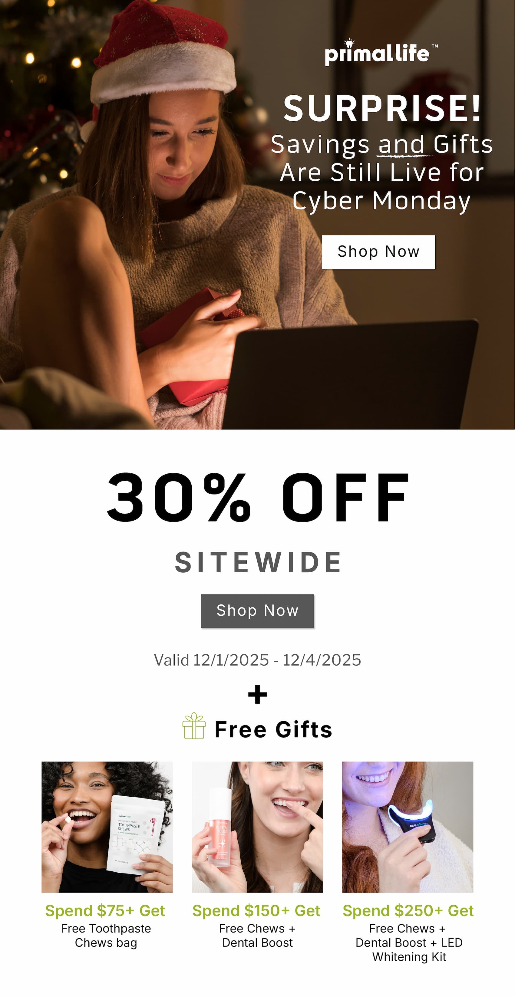 Surprise! Savings and gifts are still live for Cyber Monday                   SHOP NOW                30% OFF Sitewide                  SHOP NOW            Valid 12/1/2025-12/4/2025       + Free gifts               Spend $75+ Get Free Toothpaste Chews bag                  Spend $150+ Get Free Chews + Dental Boost                  Spend $250+ Get Free Chews + Dental Boost + LED Whitening Kit               